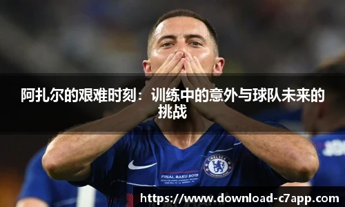 阿扎尔的艰难时刻：训练中的意外与球队未来的挑战